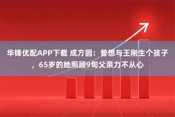 华锋优配APP下载 成方圆：曾想与王刚生个孩子，65岁的她照顾9旬父亲力不从心