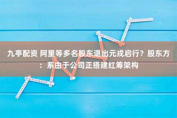 九亭配资 阿里等多名股东退出元戎启行？股东方：系由于公司正搭建红筹架构