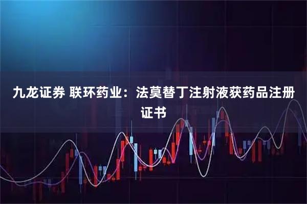 九龙证券 联环药业：法莫替丁注射液获药品注册证书